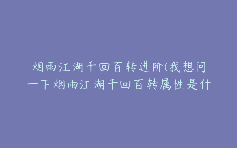 烟雨江湖千回百转进阶(我想问一下烟雨江湖千回百转属性是什么?)