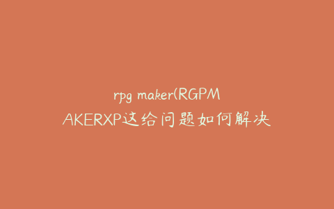 rpg maker(RGPMAKERXP这给问题如何解决?)